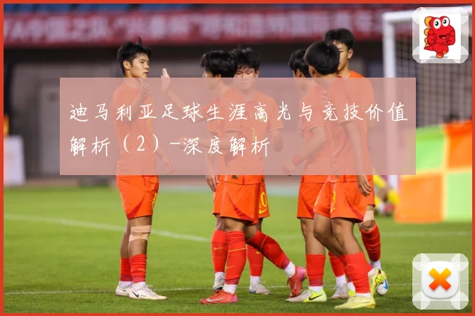 迪马利亚足球生涯高光与竞技价值解析（2）-深度解析
