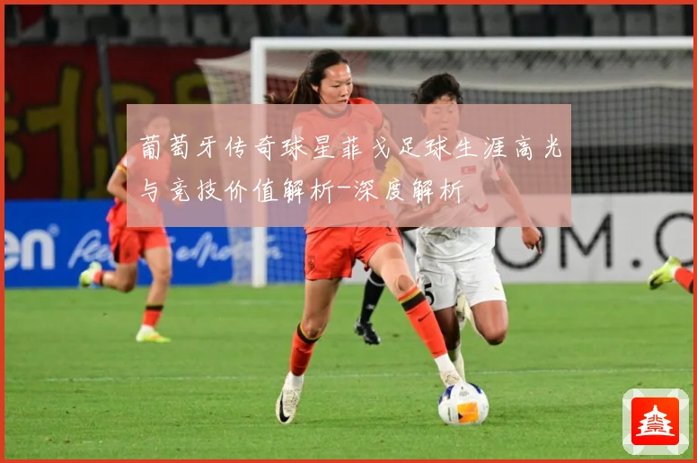 葡萄牙传奇球星菲戈足球生涯高光与竞技价值解析-深度解析