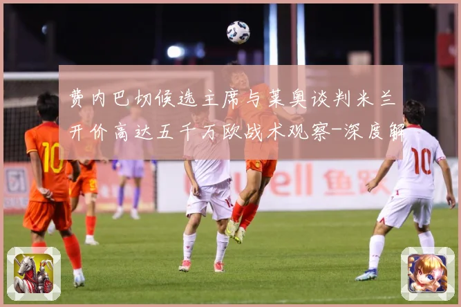 费内巴切候选主席与莱奥谈判米兰开价高达五千万欧战术观察-深度解析