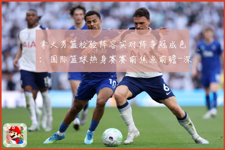 拿大男篮检验阵容实对阵争冠成色：国际篮球热身赛赛前焦点前瞻-深度解析