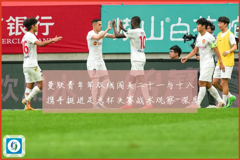 曼联青年军双线闯关二十一与十八携手挺进足总杯决赛战术观察-深度解析