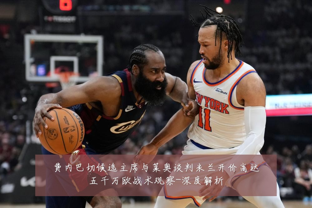 费内巴切候选主席与莱奥谈判米兰开价高达五千万欧战术观察-深度解析