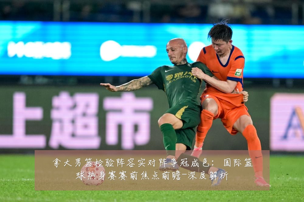 拿大男篮检验阵容实对阵争冠成色:国际篮球热身赛赛前焦点前瞻-深度解析