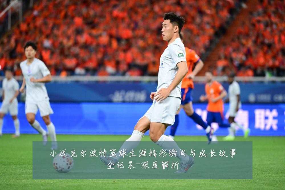 小迈克尔波特篮球生涯精彩瞬间与成长故事全记录-深度解析