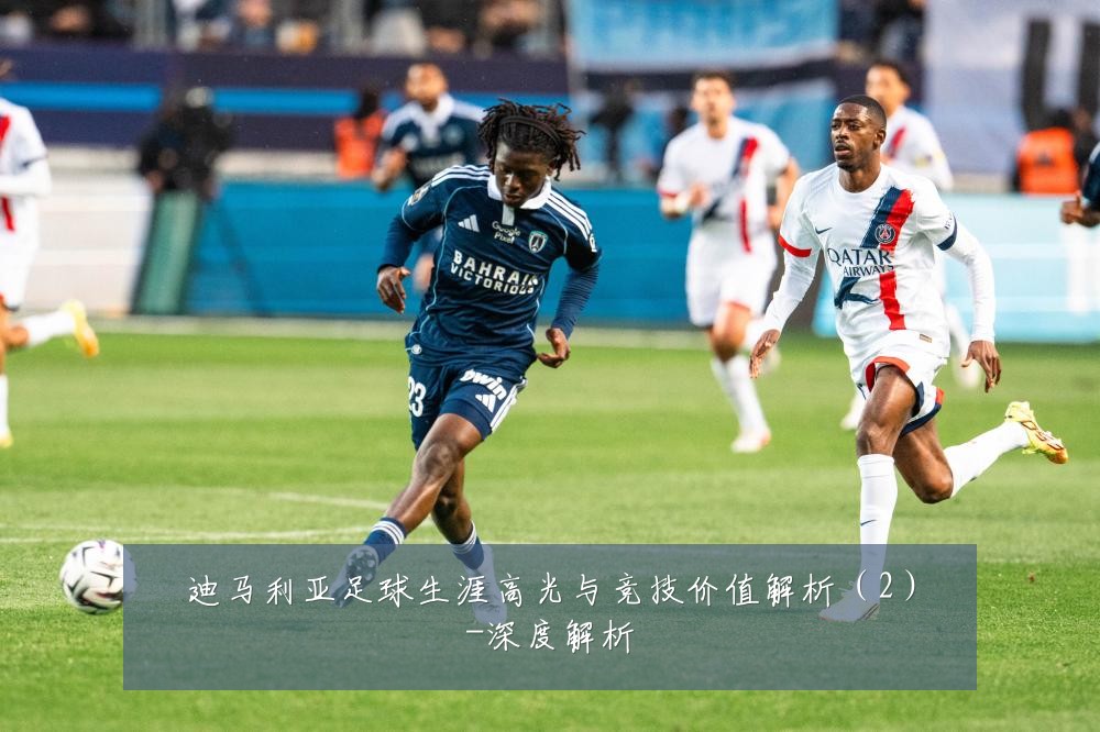 迪马利亚足球生涯高光与竞技价值解析（2）-深度解析